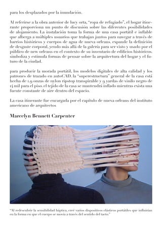 para los desplazados por la inundación.
Al referirse a la obra anterior de lucy orta, “ropa de refugiado”, el hogar itine-
rante proporciona un punto de discusión sobre las diferentes posibilidades
de alojamiento. La instalación toma la forma de una casa portátil e inflable
que alberga a múltiples usuarios que trabajan juntos para navegar a través de
barrios históricos y cuerpos de agua de nueva orleans. expande la definición
de desgaste corporal, yendo más allá de la galería para ser visto y usado por el
público de new orleans en el contexto de su inventario de edificios históricos.
simboliza y estimula formas de pensar sobre la arquitectura del hogar y el fu-
turo de la ciudad.
para producir la morada portátil, los modelos digitales de alta calidad y los
patrones de trazado en autoCAD. la “superestructura” general de la casa está
hecha de 1.9 onzas de nylon ripstop transpirable y 9 yardas de vinilo negro de
14 mil para el piso. el tejido de la casa se mantendrá inflado mientras exista una
fuente constante de aire dentro del espacio.
La casa itinerante fue encargada por el capítulo de nueva orleans del instituto
americano de arquitectos
Marcelyn Bennett Carpenter
‘‘Al redescubrir la sensibilidad háptica, creé varios dispositivos elásticos portátiles que influirían
en la forma en que el cuerpo se movía a través del sentido del tacto.’’
 