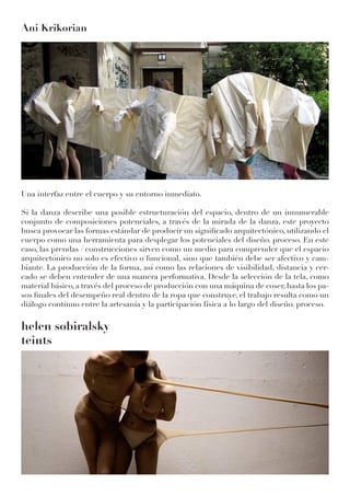 Ani Krikorian
Una interfaz entre el cuerpo y su entorno inmediato.
Si la danza describe una posible estructuración del espacio, dentro de un innumerable
conjunto de composiciones potenciales, a través de la mirada de la danza, este proyecto
busca provocar las formas estándar de producir un significado arquitectónico, utilizando el
cuerpo como una herramienta para desplegar los potenciales del diseño. proceso. En este
caso, las prendas / construcciones sirven como un medio para comprender que el espacio
arquitectónico no solo es efectivo o funcional, sino que también debe ser afectivo y cam-
biante. La producción de la forma, así como las relaciones de visibilidad, distancia y cer-
cado se deben entender de una manera performativa. Desde la selección de la tela, como
material básico, a través del proceso de producción con una máquina de coser, hasta los pa-
sos finales del desempeño real dentro de la ropa que construye, el trabajo resulta como un
diálogo continuo entre la artesanía y la participación física a lo largo del diseño. proceso.
helen sobiralsky
teints
 
