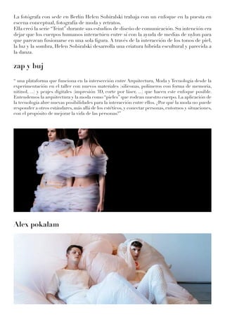 La fotógrafa con sede en Berlín Helen Sobiralski trabaja con un enfoque en la puesta en
escena conceptual, fotografía de moda y retratos.
Ella creó la serie “Teint” durante sus estudios de diseño de comunicación. Su intención era
dejar que los cuerpos humanos interactúen entre sí con la ayuda de medias de nylon para
que parezcan fusionarse en una sola figura. A través de la interacción de los tonos de piel,
la luz y la sombra, Helen Sobiralski desarrolla una criatura híbrida escultural y parecida a
la danza.
zap y buj
‘‘ una plataforma que funciona en la intersección entre Arquitectura, Moda y Tecnología desde la
experimentación en el taller con nuevos materiales (siliconas, polímeros con forma de memoria,
nitinol, ...) y peajes digitales (impresión 3D, corte por láser, ...) que hacen este enfoque posible.
Entendemos la arquitectura y la moda como “pieles” que rodean nuestro cuerpo. La aplicación de
la tecnología abre nuevas posibilidades para la interacción entre ellos. ¿Por qué la moda no puede
responder a otros estándares, más allá de los estéticos, y conectar personas, entornos y situaciones,
con el propósito de mejorar la vida de las personas?’’
Alex pokalam
 