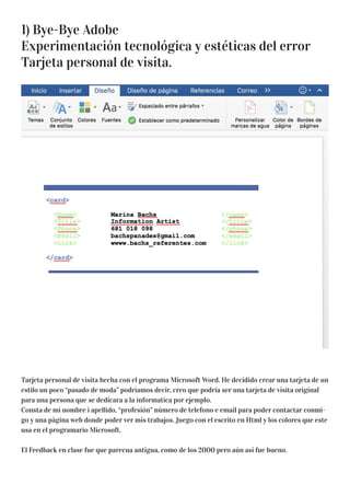1) Bye-Bye Adobe
Experimentación tecnológica y estéticas del error
Tarjeta personal de visita.
Tarjeta personal de visita hecha con el programa Microsoft Word. He decidido crear una tarjeta de un
estilo un poco “pasado de moda” podríamos decir, creo que podría ser una tarjeta de visita original
para una persona que se dedicara a la informatica por ejemplo.
Consta de mi nombre i apellido, “profesión” número de telefono e email para poder contactar conmi-
go y una pàgina web donde poder ver mis trabajos. Juego con el escrito en Html y los colores que este
usa en el programario Microsoft.
El Feedback en clase fue que parecua antigua, como de los 2000 pero aún así fue bueno.
 