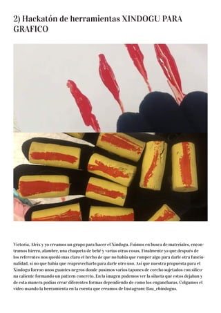 2) Hackatón de herramientas XINDOGU PARA
GRAFICO
Victoria, Aleix y yo creamos un grupo para hacer el Xindogu. Fuimos en busca de materiales, encon-
tramos hierro, alambre, una chaqueta de bebé y varias otras cosas. Finalmente ya que después de
los referentes nos quedó mas claro el hecho de que no había que romper algo para darle otra funcio-
nalidad, si no que había que reaprovecharlo para darle otro uso. Así que nuestra propuesta para el
Xindogu fueron unos guantes negros donde pusimos varios tapones de corcho sujetados con silico-
na caliente formando un pattern concreto. En la imagen podemos ver la silueta que estos dejaban y
de esta manera podías crear diferentes formas dependiendo de como los engancharas. Colgamos el
vídeo usando la herramienta en la cuenta que creamos de Instagram: Bau_chindogus.
 