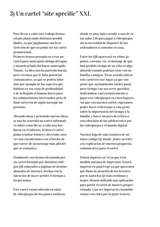 3) Un cartel “site specific” XXL
Para llevar a cabo este trabajo hemos
estado planteando distintas posibil-
idades, ya que jugábamos con la re-
stricción de que no podía ser un cartel
promocional.
Primero hemos pensado en crear un
cartel para sumergirlo debajo del agua
y situarlo al lado del barco sumergido
Titanic. La idea nos ha parecido buena,
pero creemos que le falta potencial
comunicativo, ya que se podría infor-
mar por ejemplo de las especies que
habitan en esa zona de profundidad,
o de la llegada el famoso barco para
los submarinistas interesados, pero al
final carecería de algún mensaje im-
portante.
Mirando ideas y pensando nuevas ideas
se nos ha ocurrido un cartel informati-
vo sobre como llevar a cabo una bar-
bacoa en el infierno. Si bien el cartel
podía resultar irónico y divertido, otra
vez nos encontramos con el hecho de
que carece de un mensaje más allá del
que se comunica.
Finalmente nos hemos decantado por
un cartel formado por distintos códi-
gos QR enlazados a páginas de destino
absurdas de internet, hechas con la
intención de hacer perder el tiempo a
las personas.
Este cartel estará ubicado en salas
de videojuegos de los países asiáticos
donde es muy típico acudir a una de es-
tas salas 24h para jugar a videojuegos
sin la necesidad de disponer de los
ordenadores o consolas en casa.
Entre los QR aparecerá en chino, ja-
ponés, coreano, etc, el mensaje de que
han perdido tiempo de su vida en algo
absurdo cuando podrían estar con su
familia o amigos. Tiene sentido ubicar
este cartel en este lugar ya que son
gente que normalmente suelen pasar
poco tiempo con sus seres queridos,
dedicándose casi exclusivamente a
jugar con videojuegos en estos lugares.
Así que con nuestro cartel, esperamos
poder hacer reflexionar a esta gente
sobre la importancia del tiempo y la
familia, y hacer un poco de crítica a
esta obsesión de los adolescentes por
los videojuegos y el mundo digital.
Nuestra hoja de sala constara de un
único código Qr donde poder acceder
a la explicación de nuestra propuesta
comunicativa para el cartel.
Estará impreso en A4 ya que és la
medida máxima de impresion. Estará
impreso en papel rojo ya que queremos
que llame la atención de los lectores,
por lo tanto los Qr irán en blanco y
negro. Hemos utilizado una aplicación
para partir el cartel de manera propor-
cionada. Una vez impreso lo ensambla-
remos con cinta por la parte trasera.
 