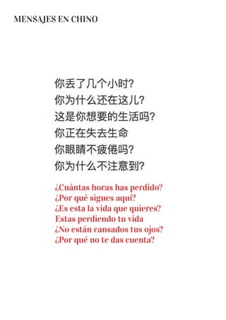 MENSAJES EN CHINO
¿Cuántas horas has perdido?
¿Por qué sigues aquí?
¿Es esta la vida que quieres?
Estas perdiendo tu vida
¿No están cansados tus ojos?
¿Por qué no te das cuenta?
 