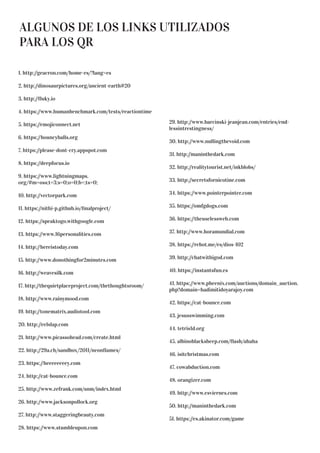 ALGUNOS DE LOS LINKS UTILIZADOS
PARA LOS QR
1. http://geacron.com/home-es/?lang=es
2. http://dinosaurpictures.org/ancient-earth#20
3. http://fluky.io
4. https://www.humanbenchmark.com/tests/reactiontime
5. https://emojiconnect.net
6. https://bouncyballs.org
7. https://please-dont-cry.appspot.com
8. https://deepfocus.io
9. https://www.lightningmaps.
org/#m=oss;t=3;s=0;o=0;b=;ts=0;
10. http://vectorpark.com
11. https://nithi-p.github.io/finalproject/
12. https://speaktogo.withgoogle.com
13. https://www.16personalities.com
14. http://hereistoday.com
15. http://www.donothingfor2minutes.com
16. http://weavesilk.com
17. http://thequietplaceproject.com/thethoughtsroom/
18. http://www.rainymood.com
19. http://tonematrix.audiotool.com
20. http://eelslap.com
21. http://www.picassohead.com/create.html
22. http://29a.ch/sandbox/2011/neonflames/
23. https://heeeeeeeey.com
24. http://cat-bounce.com
25. http://www.zefrank.com/snm/index.html
26. http://www.jacksonpollock.org
27. http://www.staggeringbeauty.com
28. https://www.stumbleupon.com
29. http://www.barcinski-jeanjean.com/entries/end-
lessintrestingness/
30. http://www.nullingthevoid.com
31. http://maninthedark.com
32. http://realitytourist.net/inkblobs/
33. http://secretsfornicotine.com
34. https://www.pointerpointer.com
35. https://omfgdogs.com
36. https://theuselessweb.com
37. http://www.horamundial.com
38. https://rebot.me/es/dios-102
39. http://chatwithigod.com
40. https://instantsfun.es
41. https://www.pheenix.com/auctions/domain_auction.
php?domain=hadimitidoyarajoy.com
42. https://cat-bounce.com
43. jesusswimming.com
44. tetris1d.org
45. albinoblacksheep.com/flash/ahaha
46. isitchristmas.com
47. cowabduction.com
48. orangizer.com
49. http://www.esviernes.com
50. http://maninthedark.com
51. https://es.akinator.com/game
 