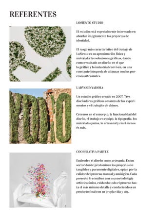 REFERENTES
LOSIENTO STUDIO
El estudio está especialmente interesado en
abordar íntegramente los proyectos de
identidad.
El rasgo más característico del trabajo de
LoSiento es su aproximación física y
material a las soluciones gráficas, dando
como resultado un diseño en el que
lo gráfico y lo industrial conviven, en una
constante búsqueda de alianzas con los pro-
cesos artesanales.
LADYSSENYADORA
Un estudio gráfico creado en 2007. Tres
diseñadores gráficos amantes de los experi-
mentos y el trabajito de chinos.
Creemos en el concepto, la funcionalidad del
diseño, el trabajo en equipo, la tipografía, los
materiales puros, lo artesanal y en el menos
és más.
COOPERATIVA PARTEE
Entienden el diseño como artesanía. En un
sector donde predominan los proyectos in-
tangibles y puramente digitales, optan por la
calidez del proceso manual y analógico. Cada
proyecto lo conciben con una metodología
artística única, cuidando todo el proceso has-
ta el más mínimo detalle y conduciendo a un
producto final con su propia vida y voz.
 