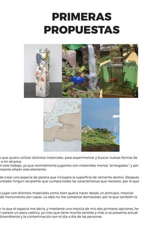 PRIMERAS
PROPUESTAS
o que quiero utilizar distintos materiales, para experimentar y buscar nuevas formas de
o a mi alcance.
n este trabajo, ya que normalmente jugamos con materiales menos “arriesgados”, y por
resante añadir este elemento.
de crear una especie de pecera que incluyera la superficie de cemento dentro. Después
ontrado ningún recipiente que cumpla todas las características que necesito, por lo que
e jugar con distintos materiales como bien quería hacer desde un principio, mezclar
de monumento por capas. La idea no me convence demasiado, por lo que también la
ar lo que el espacio me decía, y mediante una mezcla de mis dos primaras opciones, he
n parece un poco caótica, yo creo que tiene mucho sentido y más si se presenta actual-
dioambiente y la contaminación son el día a día de las personas.
 