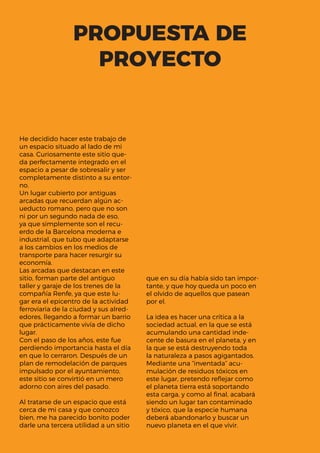 PROPUESTA DE
PROYECTO
He decidido hacer este trabajo de
un espacio situado al lado de mi
casa. Curiosamente este sitio que-
da perfectamente integrado en el
espacio a pesar de sobresalir y ser
completamente distinto a su entor-
no.
Un lugar cubierto por antiguas
arcadas que recuerdan algún ac-
ueducto romano, pero que no son
ni por un segundo nada de eso,
ya que simplemente son el recu-
erdo de la Barcelona moderna e
industrial, que tubo que adaptarse
a los cambios en los medios de
transporte para hacer resurgir su
economía.
Las arcadas que destacan en este
sitio, forman parte del antiguo
taller y garaje de los trenes de la
compañía Renfe, ya que este lu-
gar era el epicentro de la actividad
ferroviaria de la ciudad y sus alred-
edores, llegando a formar un barrio
que prácticamente vivía de dicho
lugar.
Con el paso de los años, este fue
perdiendo importancia hasta el día
en que lo cerraron. Después de un
plan de remodelación de parques
impulsado por el ayuntamiento,
este sitio se convirtió en un mero
adorno con aires del pasado.
Al tratarse de un espacio que está
cerca de mi casa y que conozco
bien, me ha parecido bonito poder
darle una tercera utilidad a un sitio
que en su día había sido tan impor-
tante, y que hoy queda un poco en
el olvido de aquellos que pasean
por el.
La idea es hacer una crítica a la
sociedad actual, en la que se está
acumulando una cantidad inde-
cente de basura en el planeta, y en
la que se está destruyendo toda
la naturaleza a pasos agigantados.
Mediante una “inventada” acu-
mulación de residuos tóxicos en
este lugar, pretendo reflejar como
el planeta tierra está soportando
esta carga, y como al final, acabará
siendo un lugar tan contaminado
y tóxico, que la especie humana
deberá abandonarlo y buscar un
nuevo planeta en el que vivir.
 