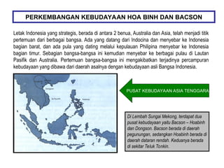Letak Indonesia yang strategis, berada di antara 2 benua, Australia dan Asia, telah menjadi titik
pertemuan dari berbagai bangsa. Ada yang datang dari Indocina dan menyebar ke Indonesia
bagian barat, dan ada pula yang dating melalui kepulauan Philipina menyebar ke Indonesia
bagian timur. Sebagian bangsa-bangsa ini kemudian menyebar ke berbagai pulau di Lautan
Pasifik dan Australia. Pertemuan bangsa-bangsa ini mengakibatkan terjadinya percampuran
kebudayaan yang dibawa dari daerah asalnya dengan kebudayaan asli Bangsa Indonesia.
PERKEMBANGAN KEBUDAYAAN HOA BINH DAN BACSON
Di Lembah Sungai Mekong, terdapat dua
pusat kebudayaan yaitu Bacson – Hoabinh
dan Dongson. Bacson berada di daerah
pegunungan, sedangkan Hoabinh berada di
daerah dataran rendah. Keduanya berada
di sekitar Teluk Tonkin.
PUSAT KEBUDAYAAN ASIA TENGGARA
 