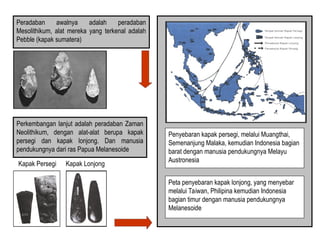 Kapak Persegi Kapak Lonjong
Peradaban awalnya adalah peradaban
Mesolithikum, alat mereka yang terkenal adalah
Pebble (kapak sumatera)
Perkembangan lanjut adalah peradaban Zaman
Neolithikum, dengan alat-alat berupa kapak
persegi dan kapak lonjong. Dan manusia
pendukungnya dari ras Papua Melanesoide
Penyebaran kapak persegi, melalui Muangthai,
Semenanjung Malaka, kemudian Indonesia bagian
barat dengan manusia pendukungnya Melayu
Austronesia
Peta penyebaran kapak lonjong, yang menyebar
melalui Taiwan, Philipina kemudian Indonesia
bagian timur dengan manusia pendukungnya
Melanesoide
 