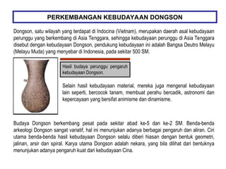 Dongson, satu wilayah yang terdapat di Indocina (Vietnam), merupakan daerah asal kebudayaan
perunggu yang berkembang di Asia Tenggara, sehingga kebudayaan perunggu di Asia Tenggara
disebut dengan kebudayaan Dongson, pendukung kebudayaan ini adalah Bangsa Deutro Melayu
(Melayu Muda) yang menyebar di Indonesia, pada sekitar 500 SM.
PERKEMBANGAN KEBUDAYAAN DONGSON
Hasil budaya perunggu pengaruh
kebudayaan Dongson.
Selain hasil kebudayaan material, mereka juga mengenal kebudayaan
lain seperti, bercocok tanam, membuat perahu bercadik, astronomi dan
kepercayaan yang bersifat animisme dan dinamisme.
Budaya Dongson berkembang pesat pada sekitar abad ke-5 dan ke-2 SM. Benda-benda
arkeologi Dongson sangat variatif, hal ini menunjukan adanya berbagai pengaruh dan aliran. Ciri
utama benda-benda hasil kebudayaan Dongson selalu diberi hiasan dengan bentuk geometri,
jalinan, arsir dan spiral. Karya utama Dongson adalah nekara, yang bila dilihat dari bentuknya
menunjukan adanya pengaruh kuat dari kebudayaan Cina.
 