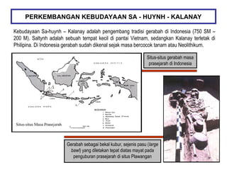 Kebudayaan Sa-huynh – Kalanay adalah pengembang tradisi gerabah di Indonesia (750 SM –
200 M). Saltynh adalah sebuah tempat kecil di pantai Vietnam, sedangkan Kalanay terletak di
Philipina. Di Indonesia gerabah sudah dikenal sejak masa bercocok tanam atau Neolithikum.
PERKEMBANGAN KEBUDAYAAN SA - HUYNH - KALANAY
Situs-situs gerabah masa
prasejarah di Indonesia
Gerabah sebagai bekal kubur, sejenis pasu (large
bawl) yang diletakan tepat diatas mayat pada
penguburan prasejarah di situs Plawangan
 