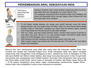 PERKEMBANGAN AWAL KEBUDAYAAN INDIA
Kepulauan Nusantara selain menjadi jembatan penghubung antara dua benua,
juga terletak dalam jalur perdagangan kuno antara India dan Cina.
Jadi, kedatangan orang-orang India ke Nusantara adalah untuk berdagang, dan
banyak ahli berpendapat bahwa hubungan dagang, antara Indonesia dan India
telah terjadi sejak zaman prasejarah.
Apa
buktinya?
1. Di India Selatan terdapat beberapa suku bangsa yang memiliki kesamaan secara fisik dengan
Bangsa Indonesia, yaitu suku bangsa Prawar dan Shanar. Sejak dulu orang Parawar dikenal sebagai
penyelam mutiara di Teluk Manar, sedangkan suku Shanar hidup dari berkebun kelapa, tumbuhan
yang di duga berasal dari Indonesia sampai ke India melalui Srilangka.
2. Kitab kuno Jataka, yang berisi tentang kehidupan Budha, menyebut-nyebut tentang Suvarnabhumi,
yang berarti pulau emas. Menurut S. Levi, yang dimaksud dengan Suvarnabhumi adalah sebuah
negeri di timur teluk Benggala, arah itu menunjuk Sumatera.
3. Kitab Ramayana menyebut Jawadwipa yang diperkirakan sebutan untuk pulau Jawa
4. Dalam prasasti Canggal yang berangka tahun 654 saka atau tahun 732 masehi, pulau Jawa disebut
dengan nama Dwipayawa
Menurut Van Leur, benda-benda yang dibeli oleh orang India dari Indonesia, adalah emas, kayu
cendana dan cengkih dari Indonesia bagian timur. Emas merupakan salah satu alasan mengapa
orang-orang India mengalihkan minat berdagang ke timur. Sebelumnya emas di datangkan ke India
oleh para khalifah dari Siberia melalui Baktria, akan tetapi munculnya kerusuhan di Asia Tengah telah
memutuskan jalur perdagangan para khalifah tersebut. Kemudian India mengimport mata uang emas
dari Roma dalam jumlah besar, namun usaha ini kemudian di hentikan oleh Kaisar Vespa Sianus (69
– 79 M) karena mengalirnya emas keluar negeri membahayakan perekonomian Negara Roma.
Karena itulah India mengalihkan sumber emas utamanya ke nusantara.
Untuk apa ya,
orang-orang India
datang ke
Indonesia?
 