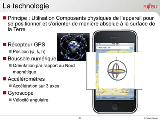 Principe : Utilisation Composants physiques de l’appareil pour se positionner et s’orienter de manière absolue à la surface de la Terre Récepteur GPS Position ( φ ,  λ , h) Boussole numérique Orientation par rapport au Nord  magnétique Accéléromètres Acc élération  sur 3 axes Gyroscope Vélocité angulaire La technologie 
