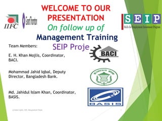 WELCOME TO OUR
PRESENTATION
On follow up of
Management Training
SEIP Project
@Jahid Iqbal, DD, Bangladesh Bank. 1
Team Members:
E. H. Khan Mojlis, Coordinator,
BACI.
Mohammad Jahid Iqbal, Deputy
Director, Bangladesh Bank.
Md. Jahidul Islam Khan, Coordinator,
BASIS.
 