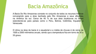 Bacia Amazônica
A Bacia Do Rio Amazonas consiste no conjunto de todos os recursos hídricos
convergindo para a área banhada pelo Rio Amazonas e seus afluentes
na América do sul. Cerca de 40 % de sua área localiza-se no Brasil
estendendo-se para países como o Peru, Bolívia, Colômbia, Equador e
Venezuela.
O clima na área da bacia é o equatorial e a média de chuvas é de cerca de
1500 a 2500 milímetros anuais, sendo que a temperatura fica em torno de 30 a
35 graus.
 