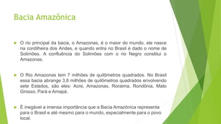 Bacia Amazônica
 O rio principal da bacia, o Amazonas, é o maior do mundo, ele nasce
na cordilheira dos Andes, e quando entra no Brasil é dado o nome de
Solimões. A confluência do Solimões com o rio Negro constitui o
Amazonas.
 O Rio Amazonas tem 7 milhões de quilômetros quadrados. No Brasil
essa bacia abrange 3,8 milhões de quilômetros quadrados envolvendo
sete Estados, são eles: Acre, Amazonas, Roraima, Rondônia, Mato
Grosso, Pará e Amapá.
 É inegável a imensa importância que a Bacia Amazônica representa
para o Brasil e até mesmo para o mundo, especialmente para o povo
local.
 