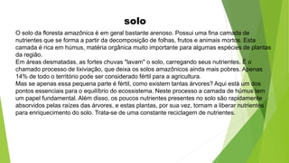 solo
O solo da floresta amazônica é em geral bastante arenoso. Possui uma fina camada de
nutrientes que se forma a partir da decomposição de folhas, frutos e animais mortos. Esta
camada é rica em húmus, matéria orgânica muito importante para algumas espécies de plantas
da região.
Em áreas desmatadas, as fortes chuvas "lavam" o solo, carregando seus nutrientes. É o
chamado processo de lixiviação, que deixa os solos amazônicos ainda mais pobres. Apenas
14% de todo o território pode ser considerado fértil para a agricultura.
Mas se apenas essa pequena parte é fértil, como existem tantas árvores? Aqui está um dos
pontos essenciais para o equilíbrio do ecossistema. Neste processo a camada de húmus tem
um papel fundamental. Além disso, os poucos nutrientes presentes no solo são rapidamente
absorvidos pelas raízes das árvores, e estas plantas, por sua vez, tornam a liberar nutrientes
para enriquecimento do solo. Trata-se de uma constante reciclagem de nutrientes.
 