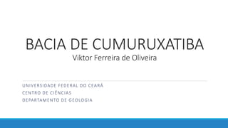 BACIA DE CUMURUXATIBA
Viktor Ferreira de Oliveira
UNIVERSIDADE FEDERAL DO CEARÁ
CENTRO DE CIÊNCIAS
DEPARTAMENTO DE GEOLOGIA
 