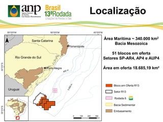 Localização
Área Marítima ~ 340.000 km2
Bacia Mesozoica
51 blocos em oferta
Setores SP-AR4, AP4 e AUP4
Área em oferta 18.685,19 km²
Bloco em Oferta R13
Setor R13
Rodada 6
Bacia Sedimentar
Embasamento
Florianópolis
Porto Alegre
Rio Grande do Sul
Santa Catarina
Uruguai
 