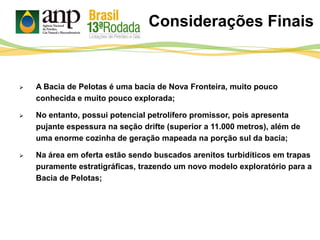 Considerações Finais
 A Bacia de Pelotas é uma bacia de Nova Fronteira, muito pouco
conhecida e muito pouco explorada;
 No entanto, possui potencial petrolífero promissor, pois apresenta
pujante espessura na seção drifte (superior a 11.000 metros), além de
uma enorme cozinha de geração mapeada na porção sul da bacia;
 Na área em oferta estão sendo buscados arenitos turbidíticos em trapas
puramente estratigráficas, trazendo um novo modelo exploratório para a
Bacia de Pelotas;
 