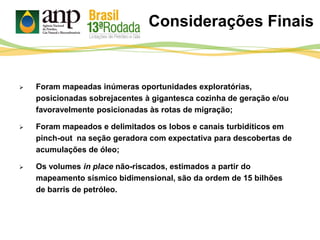 Considerações Finais
 Foram mapeadas inúmeras oportunidades exploratórias,
posicionadas sobrejacentes à gigantesca cozinha de geração e/ou
favoravelmente posicionadas às rotas de migração;
 Foram mapeados e delimitados os lobos e canais turbidíticos em
pinch-out na seção geradora com expectativa para descobertas de
acumulações de óleo;
 Os volumes in place não-riscados, estimados a partir do
mapeamento sísmico bidimensional, são da ordem de 15 bilhões
de barris de petróleo.
 