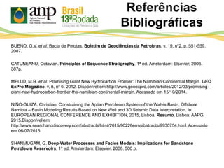 Referências
Bibliográficas
BUENO, G.V. et al. Bacia de Pelotas. Boletim de Geociências da Petrobras. v. 15, nº2, p. 551-559.
2007.
CATUNEANU, Octavian. Principles of Sequence Stratigraphy. 1ª ed. Amsterdam: Elsevier, 2006.
387p.
MELLO, M.R. et al. Promising Giant New Hydrocarbon Frontier: The Namibian Continental Margin. GEO
ExPro Magazine, v. 8, nº 6. 2012. Disponível em http://www.geoexpro.com/articles/2012/03/promising-
giant-new-hydrocarbon-frontier-the-namibian-continental-margin. Acessado em 15/10/2014.
NIÑO-GUIZA, Christian. Constraining the Aptian Petroleum System of the Walvis Basin, Offshore
Namibia – Basin Modeling Results Based on New Well and 3D Seismic Data Interpretation. In:
EUROPEAN REGIONAL CONFERENCE AND EXHIBITION, 2015, Lisboa. Resumo. Lisboa: AAPG,
2015.Disponível em:
http://www.searchanddiscovery.com/abstracts/html/2015/90226erm/abstracts/9930754.html. Acessado
em 06/07/2015.
SHANMUGAM, G. Deep-Water Processes and Facies Models: Implications for Sandstone
Petroleum Reservoirs. 1ª ed. Amsterdam: Elsevier, 2006. 500 p.
 