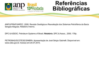 Referências
Bibliográficas
ANP/UFRN/FUNPEC. 2008. Revisão Geológica e Reavaliação dos Sistemas Petrolíferos da Bacia
Sergipe-Alagoas. Relatório Interno.
DPC & ASSOC. Petroleum Systems of Brasil. Relatório. DPC & Assoc., 2000. 178p.
PETROBAS/SCOTESE/SINBPA. Apresentação de José Sérgio Gabrielli. Disponível em:
www.cdes.gov.br. Acesso em:20.07.2015.
 