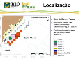 Pernambuco-Paraíba
Sergipe-Alagoas
Jacuípe
 Bacia de Margem Passiva
 Área total: 73.000 km²
60.500 km² em mar
(até lâmina d’água 4.000 m)
 Tradicional produtora em
terra e águas rasas
(madura);
Campo
Rodada 2
Rodada 4
Rodada 6
Rodada 11
Rodada 12
Bloco em oferta R13
Setor R13
Localização
 