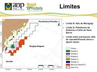  Limite N: Alto de Maragogi
 Limite S: Plataforma de
Estância e Falha de Vaza-
Barris
 Limite entre sub-bacias: Alto
de Japoatã-Penedo (terra e
águas rasas)
Pernambuco-Paraíba
Sergipe-Alagoas
Jacuípe
Limites
Campo
Rodada 2
Rodada 4
Rodada 6
Rodada 11
Rodada 12
Bloco em oferta R13
Setor R13
 