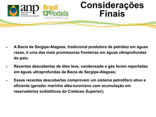  A Bacia de Sergipe-Alagoas, tradicional produtora de petróleo em águas
rasas, é uma das mais promissoras fronteiras em águas ultraprofundas
do país;
 Recentes descobertas de óleo leve, condensado e gás foram reportadas
em águas ultraprofundas da Bacia de Sergipe-Alagoas;
 Essas recentes descobertas comprovam um sistema petrolífero ativo e
eficiente (gerador marinho albo-turoniano com acumulação em
reservatórios turbidíticos do Cretáceo Superior);
Considerações
Finais
 