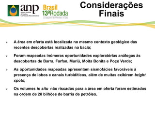  A área em oferta está localizada no mesmo contexto geológico das
recentes descobertas realizadas na bacia;
 Foram mapeadas inúmeras oportunidades exploratórias análogas às
descobertas de Barra, Farfan, Muriú, Moita Bonita e Poço Verde;
 As oportunidades mapeadas apresentam sismofácies favoráveis à
presença de lobos e canais turbidíticos, além de muitas exibirem bright
spots;
 Os volumes in situ não riscados para a área em oferta foram estimados
na ordem de 20 bilhões de barris de petróleo.
Considerações
Finais
 