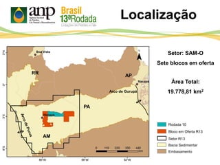 Bloco em Oferta R13
Setor R13
Bacia Sedimentar
Embasamento
Setor: SAM-O
Sete blocos em oferta
Área Total:
19.778,81 km2
RR
AM
PA
Rodada 10
AP
Arco de Gurupá
Localização
 