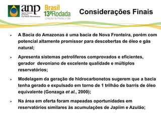 Considerações Finais
 A Bacia do Amazonas é uma bacia de Nova Fronteira, porém com
potencial altamente promissor para descobertas de óleo e gás
natural;
 Apresenta sistemas petrolíferos comprovados e eficientes,
gerador devoniano de excelente qualidade e múltiplos
reservatórios;
 Modelagem da geração de hidrocarbonetos sugerem que a bacia
tenha gerado e expulsado em torno de 1 trilhão de barris de óleo
equivalente (Gonzaga et al., 2000);
 Na área em oferta foram mapeadas oportunidades em
reservatórios similares às acumulações de Japiim e Azulão;
 
