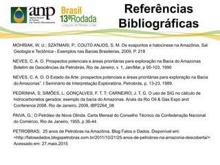 MOHRIAK, W. U.; SZATMARI, P.; COUTO ANJOS, S. M. Os evaporitos e halocinese na Amazônia. Sal
Geologia e Tectônica - Exemplos nas Bacias Brasileiras, 2009, P. 218
NEVES, C. A. O. Prospectos potenciais e áreas prioritárias para exploração na Bacia do Amazonas
Boletim de Geociências da Petrobrás, Rio de Janeiro, v. 1, Jan/Mar, p 95-103, 1990
NEVES, C. A. O. O Estado da Arte: prospectos potenciais e áreas prioritárias para exploração na Bacia
do Amazonas”. I Seminário de Interpretação Exploratória, Petrobrás, p. 13-23. 1989.
PEDRINHA, S; SIMÔES, L; GONÇALVES, F. T. T; CARNEIRO; J. T. G. O uso de SIG no cálculo de
hidrocarbonetos gerados: exemplo da bacia do Amazonas. Anais da Rio Oil & Gas Expo and
Conference 2008, Rio de Janeiro, 2008, IBP2264_08
PAIVA, G.; O Petróleo de Nova Olinda. Carta Mensal do Conselho Técnico da Confederação Nacional
do Comércio, Rio de Janeiro, 1955, p 36-44
PETROBRAS; 25 anos de Petrobras na Amazônia. Blog Fatos e Dados. Disponível em:
<http://fatosedados.blogspetrobras.com.br/2011/10/21/25-anos-de-petrobras-na-amazonia-descoberta/>
Acessado em: 27.maio.2015
Referências
Bibliográficas
 