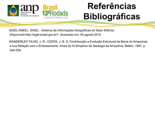 SIGEL ANEEL. SIGEL - Sistema de Informações Geográficas do Setor Elétrico.
Disponível<http://sigel.aneel.gov.br/> Acessado em: 05.agosto.2015
WANDERLEY FILHO, J. R.; COSTA, J. B. S. Contribuição a Evolução Estrutural da Bacia do Amazonas
e sua Relação com o Embasamento. Anais do III Simpósio de Geologia da Amazônia, Belém, 1991, p.
244-259.
Referências
Bibliográficas
 