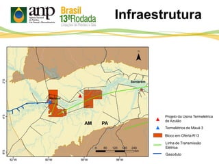 REMAN
PAAM
Santarém
Linha de Transmissão
Elétrica
Gasoduto
Bloco em Oferta R13
Projeto da Usina Termelétrica
de Azulão
Termelétrica de Mauá 3
Infraestrutura
 