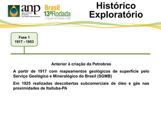 Fase 1
1917 - 1953
Histórico
Exploratório
Anterior à criação da Petrobras
A partir de 1917 com mapeamentos geológicos de superfície pelo
Serviço Geológico e Mineralógico do Brasil (SGMB)
Em 1925 realizadas descobertas subcomerciais de óleo e gás nas
proximidades de Itaituba-PA
 