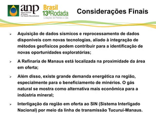 Considerações Finais
 Aquisição de dados sísmicos e reprocessamento de dados
disponíveis com novas tecnologias, aliado à integração de
métodos geofísicos podem contribuir para a identificação de
novas oportunidades exploratórias;
 A Refinaria de Manaus está localizada na proximidade da área
em oferta;
 Além disso, existe grande demanda energética na região,
especialmente para o beneficiamento de minérios. O gás
natural se mostra como alternativa mais econômica para a
indústria mineral;
 Interligação da região em oferta ao SIN (Sistema Interligado
Nacional) por meio da linha de transmissão Tucuruí-Manaus.
 