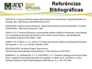 CAPUTO, M. V. Arcos e tectônicas relacionadas às bacias do norte do Brasil. Congresso Brasileiro de
Geologia 46o - SBG Resumo [CD ROM] Santos, 2012.
COPPE/UFRJ, Sistema de Apoio Gerencial – Bacias Sedimentares de Interesse Petrolífero. Convênio
COPPE/UFRJ – ANP. Rio de Janeiro-RJ, 1999.
COSTA, A. R. A. Tectônica Cenozoica e movimentação salífera na Bacia do Amazonas e suas relações
com a geodinâmica das placas da América do Sul, Caribe, Cocos e Nazca - Tese de Mestrado.
Universidade Federal do Pará. Belém , 2002
CUNHA, P. R. C; MELO, J. H. G.; SILVA, O. B. Bacia do Amazonas. Boletim de Geociências Petrobrás,
Rio de janeiro, v. 15, n. 2, p. 227-251, Maio/Nov. 2007.
GEOLOGIA UFRJ. Gondwana Project. Disponível em:
http://www.gondwana.geologia.ufrj.br/gondwana_14.html. Acesso em:18.07.2015.
GONZAGA, F. G.; GONÇALVES, F. T. T.; COUTINHO, L. F. C. Petroleum Geology of the Amazon Basin,
Brazil: modeling of hydrocarbon generation and migration. In: MELO, M. R. and KATZ, B. J.(Ed.).
Petroleum Systems of South Atlantic Margins. AAPG Memoir 73, p. 159 -178. 2000.
Referências
Bibliográficas
 