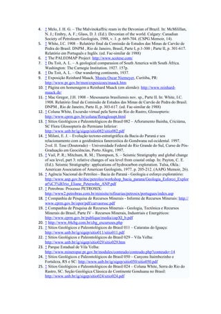 4. ↑ Melo, J. H. G. – The Malvinokaffric ream in the Devonian of Brazil. In: McMilillan,
    N. J.; Embry, A. F.; Glass, D. J. (Ed.). Devonian of the world. Calgary: Canadian
    Society of Petroleum Geologists, 1988, v. 1. p. 669-704. (CSPG Memoir, 14).
5. ↑ White, I.C. 1908 – Relatório final da Comissão de Estudos das Minas de Carvão de
    Pedra do Brasil. DNPM , Rio de Janeiro, Brasil, Parte I, p.1-300 ; Parte II, p. 301-617.
    Relatório em Português e Inglês. (ed. Fac-similar de 1988)
6. ↑ The PALEOMAP Project: http://www.scotese.com/
7. ↑ Du Toit, A. L. – A geological comparasion of South America with South África.
    Washington: The Carnegie Institution. 1927. 157p.
8. ↑ Du Toit, A. L. – Our wandering continents, 1937.
9. ↑ Exposição Reinhard Maack, Museu Oscar Niemeyer, Curitiba, PR:
    http://www.pr.gov.br/mon/exposicoes/maack.htm
10. ↑ Página em homenagem a Reinhard Maack (em alemão): http://www.reinhard-
    maack.de/
11. ↑ Mac Gregor, J.H. 1908 – Mesosaurus brasiliensis nov. sp., Parte II. In: White, I.C.
    1908. Relatório final da Comissão de Estudos das Minas de Carvão de Pedra do Brasil.
    DNPM , Rio de Janeiro, Parte II, p. 303-617. (ed. Fac-similar de 1988)
12. ↑ Coluna White, Excursão virtual pela Serra do Rio do Rastro, Glossopteris:
    http://www.cprm.gov.br/coluna/floraglosspt.html
13. ↑ Sítios Geológicos e Paleontológicos do Brasil 082 – Afloramento Bainha, Criciúma,
    SC Flora Glossopteris do Permiano Inferior:
    http://www.unb.br/ig/sigep/sitio082/sitio082.pdf
14. ↑ Milani, E. J. – Evolução tectono-estratigráfica da Bacia do Paraná e seu
    relacionamento com a geodinâmica fanerozóica do Gondwana sul-ocidental. 1997.
    2vol. Il. Tese (Doutorado) – Universidade Federal do Rio Grande do Sul, Curso de Pós-
    Graduação em Geociências, Porto Alegre, 1997.
15. ↑ Vail, P. R.; Mitchum, R. M.; Thompson, S. – Seismic Stratigraphy and global change
    of sea level, part 3: relative changes of sea level from coastal onlap. In: Payton, C. E.
    (Ed.). Seismic Stratigraphy: applications of hydrocarbon exploration. Tulsa, Okla.:
    American Association of American Geologists, 1977. p. 205-212. (AAPG Memoir, 26).
16. ↑ Agência Nacional do Petróleo - Bacia do Paraná - Geologia e esforço exploratório:
    http://www.anp.gov.br/doc/petroleo/workshop_bacia_parana/Geologia_Esforco_Explor
    at%C3%B3rio_Eliane_Petersohn_ANP.pdf
17. ↑ Petrobras: Processo PETROSIX:
    http://www2.petrobras.com.br/minisite/refinarias/petrosix/portugues/index.asp
18. ↑ Companhia de Pesquisa de Recursos Minerais - Informe de Recursos Minerais: http://
    www.cprm.gov.br/opor/pdf/carvaorssc.pdf
19. ↑ Companhia de Pesquisa de Recursos Minerais - Geologia, Tectônica e Recursos
    Minerais do Brasil, Parte IV – Recursos Minerais, Industriais e Energéticos:
    http://www.cprm.gov.br/publique/media/capXI_b.pdf
20. ↑ http://www.44cbg.com.br/cbg_excursoes.php
21. ↑ Sítios Geológicos e Paleontológicos do Brasil 011 – Cataratas do Iguaçu:
    http://www.unb.br/ig/sigep/sitio011/sitio011.pdf
22. ↑ Sítios Geológicos e Paleontológicos do Brasil 029 – Vila Velha:
    http://www.unb.br/ig/sigep/sitio029/sitio029.htm
23. ↑ Parque Estadual de Vila Velha:
    http://www.mineropar.pr.gov.br/modules/conteudo/conteudo.php?conteudo=14
24. ↑ Sítios Geológicos e Paleontológicos do Brasil 050 – Canyons Itaimbezinho e
    Fortaleza, RS e SC: http://www.unb.br/ig/sigep/sitio050/sitio050.pdf
25. ↑ Sítios Geológicos e Paleontológicos do Brasil 024 – Coluna White, Serra do Rio do
    Rastro, SC. Seção Geológica Clássica do Continente Gonduana no Brasil:
    http://www.unb.br/ig/sigep/sitio024/sitio024.pdf
 