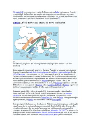 África do Sul, bem como com a região de Gondwana, na Índia, e citou como "grande
probabilidade da hypothese que admitte que os continentes meridionaes, devem ter
estado unidos, durante os periodos Permiano e Triássico, por grande porção de terras,
agora submersas, a que Suess denominou "Terra Gondwana"[5].

[editar] A Bacia do Paraná e a teoria da deriva continental




Distribuição geográfica dos fósseis gondwânicos (clique para ampliar e ver mais
detalhes)

Como antevisto no parágrafo anterior, a Bacia do Paraná teve um papel importante no
desenvolvimento da teoria da deriva continental, do geólogo e meteorologista alemão
Alfred Wegener, e que culminou, em 1915, com a publicação de sua obra clássica: A
Origem dos Continentes e Oceanos (Die Entstehung der Kontinente und Ozeane), que
afirmava que os continentes, hoje separados por oceanos, estiveram juntos numa única
massa de terra, por ele denominado de Pangaea (do grego “toda a Terra”), do
Carbonífero superior, a cerca de 300 milhões de anos, ao Jurássico superior, a cerca de
150 milhões de anos, quando a Laurásia (atuais América do Norte e Eurásia) separou-se
do Gondwana, que depois também dividiu-se, já no Cretáceo inferior[6].

Durante o século XIX e início do século XX, foram encontrados e identificados
inúmeros fósseis na Bacia do Paraná, tanto de animais que viveram em ambiente
terrestre ou marinho raso quanto de vegetais continentais, e que também foram
encontrados nos outros continentes do hemisfério sul, além da Índia, como por exemplo,
e principalmente, os répteis mesossaurídeos e a flora Glossopteris.

Dois geólogos, trabalhando nos dois lados do Atlântico sul, tiveram grande contribuição
na defesa da deriva continental na primeira metade do século XX, além de serem dos
primeiros defensores das teorias de Wegener e que publicaram diversos trabalhos
referentes ao assunto. Um foi geólogo sul-africano Alexander Du Toit[7][8] e o outro foi o
geólogo alemão, radicado em Curitiba, Paraná, Reinhard Maack que além de sua tese de
doutorado sobre o tema, defendida na Universidade de Bonn, publicou inúmeros
 