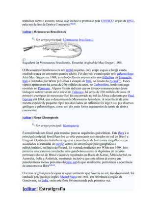 trabalhos sobre o assunto, tendo sido inclusive premiado pela UNESCO, órgão da ONU,
pela sua defesa da Deriva Continental[9][10].

[editar] Mesosaurus Brasiliensis

          Ver artigo principal: Mesosaurus brasiliensis




Esqueleto do Mesosaurus Brasiliensis. Desenho original de Mac Gregor, 1908.

O Mesosaurus brasiliensis era um réptil pequeno, com corpo esguio e longa cauda,
medindo cerca de um metro quando adulto. Foi descrito e catalogado pelo paleontólogo
John Mac Gregor em 1908, estudando fósseis encontrados nos folhelhos da Formação
Irati e coletados por White próximos à estação de Irati, no estado do Paraná[11]. Esses
répteis apareceram há cerca de 290 milhões de anos, no Carbonífero, tendo seu auge
ocorrido no Permiano. Alguns fósseis indicam que os últimos remanescentes dessa
linhagem sobreviveram até o início do Triássico, há cerca de 230 milhões de anos. O
primeiro exemplar de mesossaurídeo foi encontrado no sul da África e descrito por Paul
Gervais em 1864, que o denominou de Mesosaurus tenuidens. A ocorrência de uma
mesma espécie de pequeno réptil nos dois lados do Atlântico foi logo visto por diversos
geólogos e paleontólogos, como um dos mais fortes argumentos da teoria da deriva
continental.

[editar] Flora Glossopteris

          Ver artigo principal: Glossopteris

É considerado um fóssil guia mundial para as sequências godwânicas. Esta flora é o
principal conteúdo fossilífero dos carvões permianos encontrados no sul do Brasil e
Uruguai. O primeiro trabalho a registrar a ocorrência de horizontes megaflorísticos
associados às camadas de carvão dentro de um enfoque paleogeográfico e
paleoclimático, na Bacia do Paraná, foi o estudo realizado por White em 1908. Isto
permitiu uma extensa correlação intra-gondwânica entre os depósitos de carvões
permianos do sul do Brasil e aqueles registrados na Bacia do Karoo, África do Sul, na
Austrália, Índia e Antártida, mostrando inclusive que esta última já esteve em
paleolatitudes menos próximas do pólo sul do que atualmente, permitindo a ocorrência
de uma extensa flora[12][13].

O termo original para designar o supercontinente que haveria ao sul, Gondwanaland, foi
cunhado pelo geólogo inglês Eduard Suess em 1861, em referência à região de
Gondwana, na Índia, onde esta flora foi encontrada pela primeira vez.

[editar] Estratigrafia
 