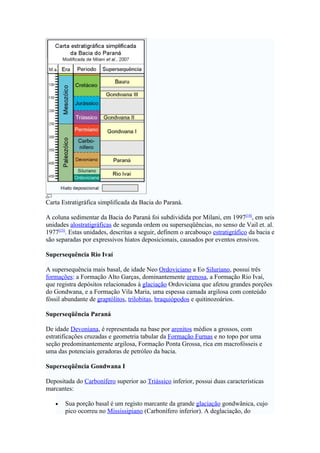 Carta Estratigráfica simplificada da Bacia do Paraná.

A coluna sedimentar da Bacia do Paraná foi subdividida por Milani, em 1997[14], em seis
unidades alostratigráficas de segunda ordem ou superseqüências, no senso de Vail et. al.
1977[15]. Estas unidades, descritas a seguir, definem o arcabouço estratigráfico da bacia e
são separadas por expressivos hiatos deposicionais, causados por eventos erosivos.

Supersequência Rio Ivaí

A supersequência mais basal, de idade Neo Ordoviciano a Eo Siluriano, possui três
formações: a Formação Alto Garças, dominantemente arenosa, a Formação Rio Ivaí,
que registra depósitos relacionados à glaciação Ordoviciana que afetou grandes porções
do Gondwana, e a Formação Vila Maria, uma espessa camada argilosa com conteúdo
fóssil abundante de graptólitos, trilobitas, braquiópodos e quitinozoários.

Superseqüência Paraná

De idade Devoniana, é representada na base por arenitos médios a grossos, com
estratificações cruzadas e geometria tabular da Formação Furnas e no topo por uma
seção predominantemente argilosa, Formação Ponta Grossa, rica em macrofósseis e
uma das potenciais geradoras de petróleo da bacia.

Superseqüência Gondwana I

Depositada do Carbonífero superior ao Triássico inferior, possui duas características
marcantes:

   •   Sua porção basal é um registo marcante da grande glaciação gondwânica, cujo
       pico ocorreu no Mississipiano (Carbonífero inferior). A deglaciação, do
 