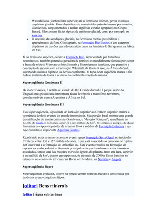Westafaliano (Carbonífero superior) até o Permiano inferior, gerou extensos
       depósitos glaciais. Estes depósitos são constituidos principalmente por arenitos,
       diamictitos, conglomerados e rochas argilosas e estão agrupados no Grupo
       Itararé. São comuns fácies típicas de ambiente glacial, como por exemplo os
       varvitos.
   •   O declínio das condições glaciais, no Permiano médio, possibilitou o
       aparecimento da flora Glossopteris, na Formação Rio Bonito, e dos extensos
       depósitos de carvões que são extraídos tanto na América do Sul quanto na África
       do Sul.

Já no Permiano superior, ocorre a Formação Irati, representada por folhelhos
betuminosos, também potencial geradora de petróleo e mundialmente famosa por conter
a fauna de répteis Mesosaurus brasilienesis e Sterosternum tumidum, que permitiu a
correlação da mesma com a Formação Whitehill, da Bacia Karoo, na África do Sul,
suportando assim a hipótese da deriva continental. O topo desta seqüência marca o fim
da fase marinha da Bacia e o inicio da continentalização da mesma.

Superseqüência Gondwana II

De idade triássica, é restrita ao estado do Rio Grande do Sul e à porção norte do
Uruguai, mas possui uma importante fauna de répteis e mamíferos terrestres,
correlacionáveis com a Argentina e África do Sul.

Superseqüência Gondwana III

Esta superseqüência, depositada do Jurássico superior ao Cretáceo superior, marca a
ocorrência de dois eventos de grande importância. Sua porção basal mostra uma grande
desertificação do ainda continente Gondwana, o “deserto Botucatu”, semelhante ao
deserto do Saara e com área superior a um milhão de km2. Os extensos campos de dunas
formaram os espessos pacotes de arenitos finos a médios da Formação Botucatu e que
hoje constitui o importante Aqüífero Guarani.

Recobrindo estes arenitos ocorreu o evento ígneo Formação Serra Geral, no início do
Cretáceo, entre 137 e 127 milhões de anos, e que está associado ao processo de ruptura
do Gondwana e à formação do Atlântico sul. Este evento resultou na formação de
espessa sucessão vulcânica, formada principalmente por basaltos e rochas intrusivas
associadas, sendo uma das maiores extrusões ígneas do planeta, tanto em área, superior
a um milhão de km2, quanto em espessura, de até mais de 2000m. Estes basaltos se
estendem no continente africano, na Bacia de Etendeka, na Namíbia e Angola.

Superseqüência Bauru

Superseqüência cretácica, ocorre na porção centro-norte da bacia e é constituída por
depósitos areno-conglomeráticos.

[editar] Bens minerais
[editar] Água subterrânea
 