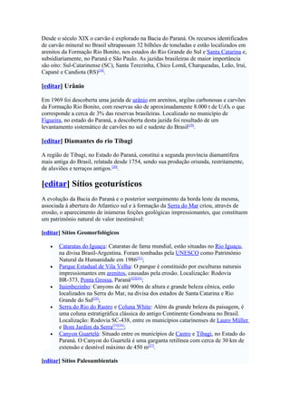 Desde o século XIX o carvão é explorado na Bacia do Paraná. Os recursos identificados
de carvão mineral no Brasil ultrapassam 32 bilhões de toneladas e estão localizados em
arenitos da Formação Rio Bonito, nos estados do Rio Grande do Sul e Santa Catarina e,
subsidiariamente, no Paraná e São Paulo. As jazidas brasileiras de maior importância
são oito: Sul-Catarinense (SC), Santa Terezinha, Chico Lomã, Charqueadas, Leão, Iruí,
Capané e Candiota (RS)[18].

[editar] Urânio

Em 1969 foi descoberta uma jazida de urânio em arenitos, argilas carbonosas e carvões
da Formação Rio Bonito, com reservas são de aproximadamente 8.000 t de U3O8 o que
corresponde a cerca de 3% das reservas brasileiras. Localizado no município de
Figueira, no estado do Paraná, a descoberta desta jazida foi resultado de um
levantamento sistemático de carvões no sul e sudeste do Brasil[19].

[editar] Diamantes do rio Tibagi

A região de Tibagi, no Estado do Paraná, constitui a segunda província diamantífera
mais antiga do Brasil, relatada desde 1754, sendo sua produção oriunda, restritamente,
de aluviões e terraços antigos.[20].

[editar] Sítios geoturísticos
A evolução da Bacia do Paraná e o posterior soerguimento da borda leste da mesma,
associada à abertura do Atlantico sul e à formação da Serra do Mar criou, através de
erosão, o aparecimento de inúmeras feições geológicas impressionantes, que constituem
um patrimônio natural de valor inestimável:

[editar] Sítios Geomorfológicos

   •   Cataratas do Iguaçu: Cataratas de fama mundial, estão situadas no Rio Iguaçu,
       na divisa Brasil-Argentina. Foram tombadas pela UNESCO como Patrimônio
       Natural da Humanidade em 1986[21];
   •   Parque Estadual de Vila Velha: O parque é constituido por esculturas naturais
       impressionantes em arenitos, causadas pela erosão. Localização: Rodovia
       BR-373, Ponta Grossa, Paraná[22][23];
   •   Itaimbezinho: Canyons de até 900m de altura e grande beleza cênica, estão
       localizados na Serra do Mar, na divisa dos estados de Santa Catarina e Rio
       Grande do Sul[24];
   •   Serra do Rio do Rastro e Coluna White: Além da grande beleza da paisagem, é
       uma coluna estratigráfica clássica do antigo Continente Gondwana no Brasil.
       Localização: Rodovia SC-438, entre os municípios catarinenses de Lauro Müller
       e Bom Jardim da Serra[25][26];
   •   Canyon Guartelá: Situado entre os municípios de Castro e Tibagi, no Estado do
       Paraná. O Canyon do Guartelá é uma garganta retilínea com cerca de 30 km de
       extensão e desnível máximo de 450 m[27].

[editar] Sítios Paleoambientais
 