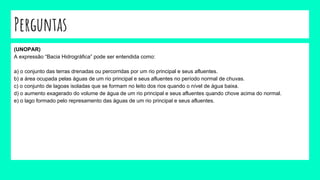 Perguntas
(UNOPAR)
A expressão “Bacia Hidrográfica” pode ser entendida como:
a) o conjunto das terras drenadas ou percorridas por um rio principal e seus afluentes.
b) a área ocupada pelas águas de um rio principal e seus afluentes no período normal de chuvas.
c) o conjunto de lagoas isoladas que se formam no leito dos rios quando o nível de água baixa.
d) o aumento exagerado do volume de água de um rio principal e seus afluentes quando chove acima do normal.
e) o lago formado pelo represamento das águas de um rio principal e seus afluentes.
 