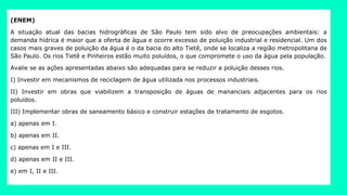 (ENEM)
A situação atual das bacias hidrográficas de São Paulo tem sido alvo de preocupações ambientais: a
demanda hídrica é maior que a oferta de água e ocorre excesso de poluição industrial e residencial. Um dos
casos mais graves de poluição da água é o da bacia do alto Tietê, onde se localiza a região metropolitana de
São Paulo. Os rios Tietê e Pinheiros estão muito poluídos, o que compromete o uso da água pela população.
Avalie se as ações apresentadas abaixo são adequadas para se reduzir a poluição desses rios.
I) Investir em mecanismos de reciclagem de água utilizada nos processos industriais.
II) Investir em obras que viabilizem a transposição de águas de mananciais adjacentes para os rios
poluídos.
III) Implementar obras de saneamento básico e construir estações de tratamento de esgotos.
a) apenas em I.
b) apenas em II.
c) apenas em I e III.
d) apenas em II e III.
e) em I, II e III.
 