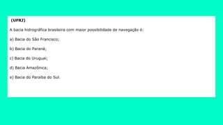 (UFRJ)
A bacia hidrográfica brasileira com maior possibilidade de navegação é:
a) Bacia do São Francisco;
b) Bacia do Paraná;
c) Bacia do Uruguai;
d) Bacia Amazônica;
e) Bacia do Paraíba do Sul.
 