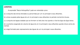 (UNOPAR)
A expressão “Bacia Hidrográfica” pode ser entendida como:
a) o conjunto das terras drenadas ou percorridas por um rio principal e seus afluentes.
b) a área ocupada pelas águas de um rio principal e seus afluentes no período normal de chuvas.
c) o conjunto de lagoas isoladas que se formam no leito dos rios quando o nível de água da água baixa.
d) o aumento exagerado do volume de água de um rio principal e seus afluentes quando chove acima do
normal.
e) o lago formado pelo represamento das águas de um rio principal e seus afluentes.
 