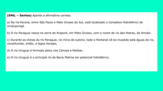 (ENG. – Santos) Aponte a afirmativa correta:
a) No rio Paraná, entre São Paulo e Mato Grosso do Sul, está localizado o Complexo Hidrelétrico de
Urubupungá.
b) O rio Paraguai nasce na serra de Araporé, em Mato Grosso, com o nome de rio das Pedras, de Amolar.
c) Durante as cheias do rio Paraguai, no início de outono, todo o Pantanal vê-se invadido pela águas do rio,
constituindo, então, a lagoa Xarajes.
d) O rio Uruguai é formado pelos rios Canoas e Pelotas.
e) O rio Uruguai é o principal rio da Bacia Platina em potencial hidrelétrico.
 